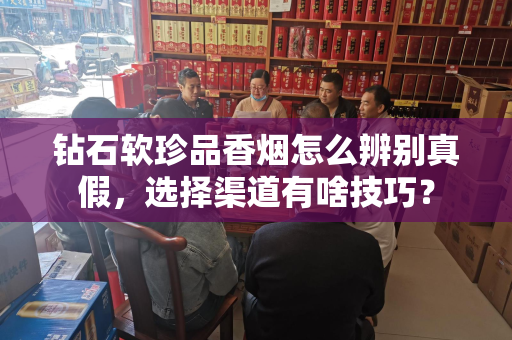 钻石软珍品香烟怎么辨别真假，选择渠道有啥技巧？
